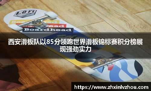 西安滑板队以85分领跑世界滑板锦标赛积分榜展现强劲实力